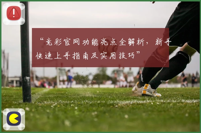 “竞彩官网功能亮点全解析，新手快速上手指南及实用技巧”