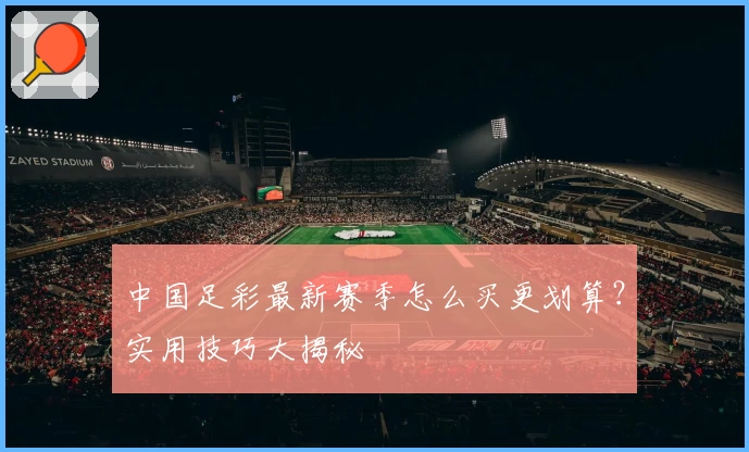 中国足彩最新赛季怎么买更划算？实用技巧大揭秘