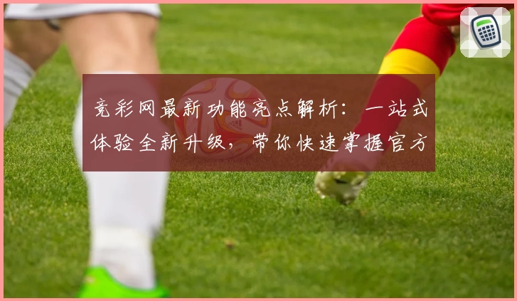 竞彩网最新功能亮点解析：一站式体验全新升级，带你快速掌握官方权威信息