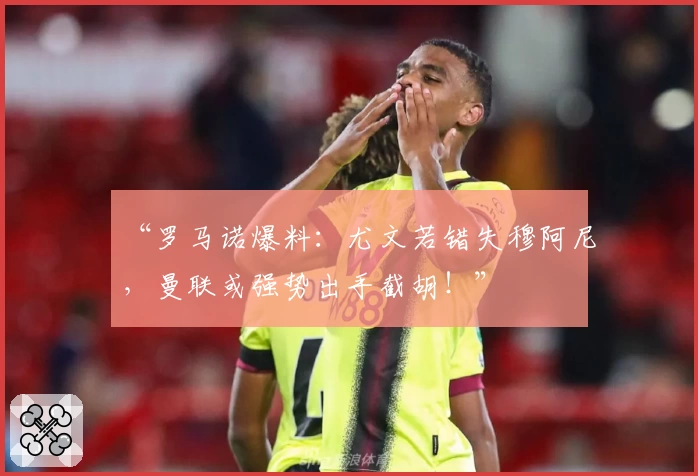 “罗马诺爆料：尤文若错失穆阿尼，曼联或强势出手截胡！”