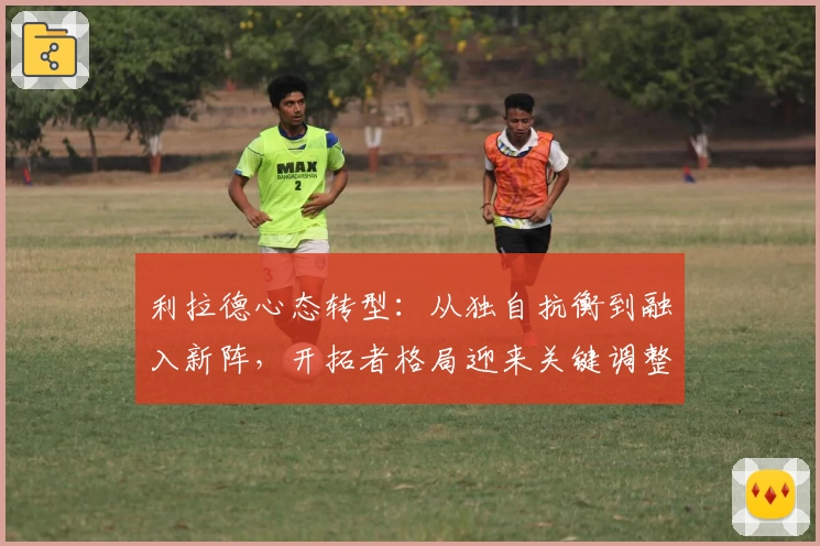 利拉德心态转型：从独自抗衡到融入新阵，开拓者格局迎来关键调整