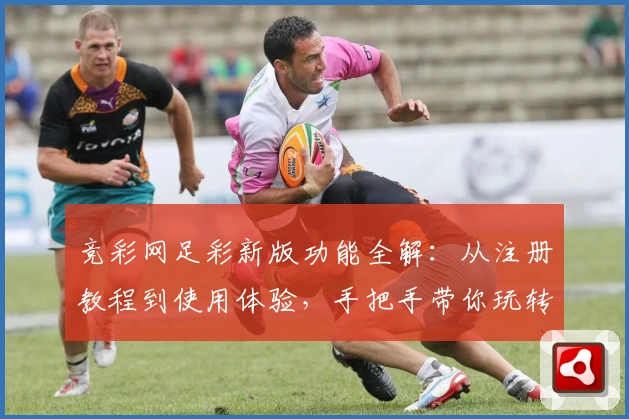 竞彩网足彩新版功能全解:从注册教程到使用体验,手把手带你玩转官方平台