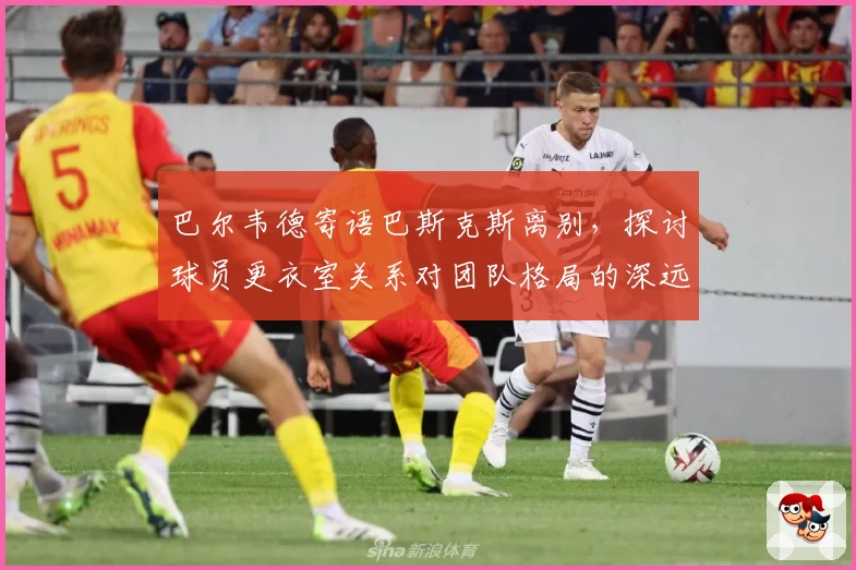 巴尔韦德寄语巴斯克斯离别,探讨球员更衣室关系对团队格局的深远影响