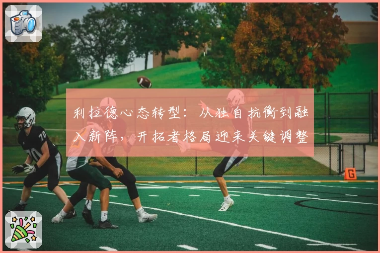 利拉德心态转型：从独自抗衡到融入新阵，开拓者格局迎来关键调整