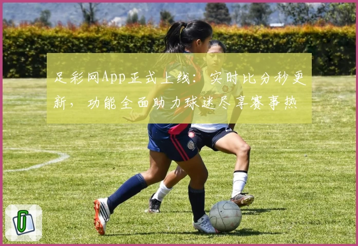 足彩网App正式上线：实时比分秒更新，功能全面助力球迷尽享赛事热潮