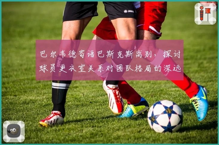巴尔韦德寄语巴斯克斯离别，探讨球员更衣室关系对团队格局的深远影响