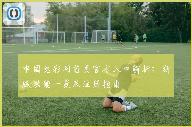 中国竞彩网首页官方入口解析：新版功能一览及注册指南