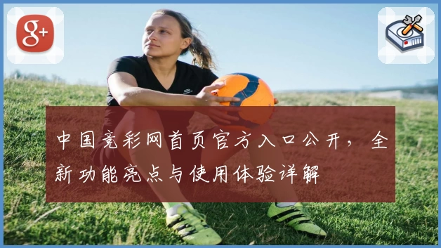 中国竞彩网首页官方入口公开，全新功能亮点与使用体验详解