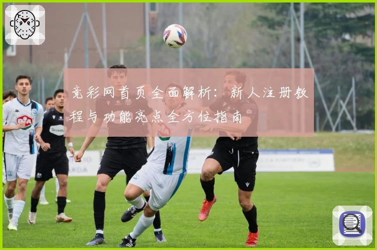 竞彩网首页全面解析:新人注册教程与功能亮点全方位指南