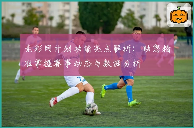 竞彩网计划功能亮点解析：助您精准掌握赛事动态与数据分析