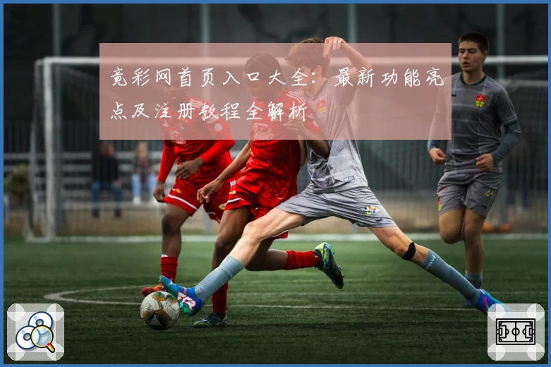 竟彩网首页入口大全：最新功能亮点及注册教程全解析